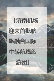 济南机场迎来首批航旅融合国际中转航线旅游团